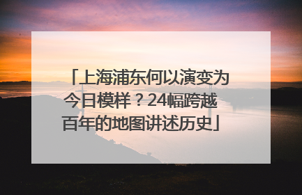 上海浦东何以演变为今日模样？24幅跨越百年的地图讲述历史