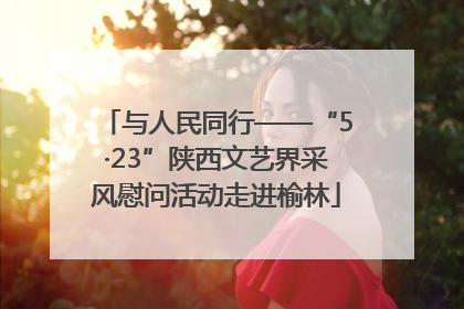 与人民同行——“5·23”陕西文艺界采风慰问活动走进榆林