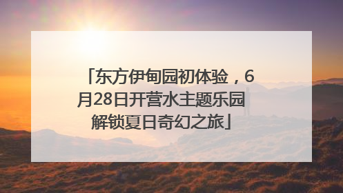 东方伊甸园初体验，6月28日开营水主题乐园解锁夏日奇幻之旅
