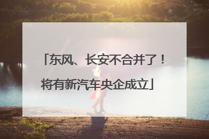 东风、长安不合并了！将有新汽车央企成立