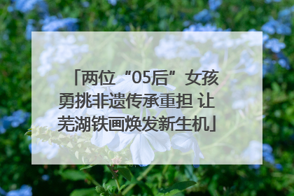 两位“05后”女孩勇挑非遗传承重担 让芜湖铁画焕发新生机