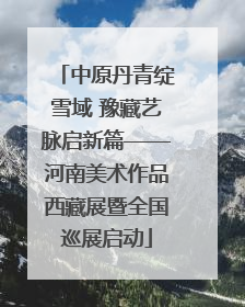 中原丹青绽雪域 豫藏艺脉启新篇——河南美术作品西藏展暨全国巡展启动