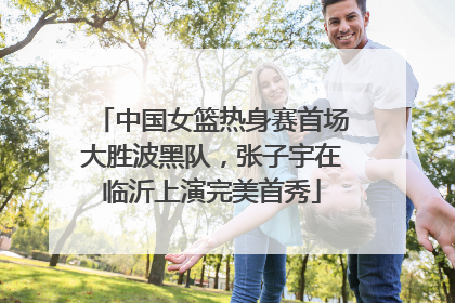 中国女篮热身赛首场大胜波黑队，张子宇在临沂上演完美首秀