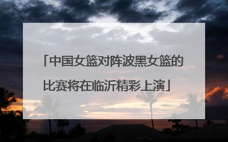 中国女篮对阵波黑女篮的比赛将在临沂精彩上演