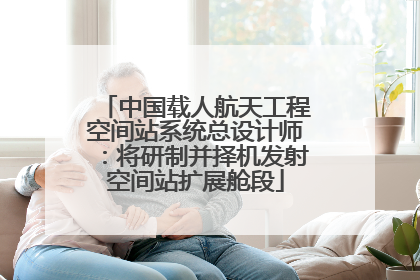 中国载人航天工程空间站系统总设计师：将研制并择机发射空间站扩展舱段