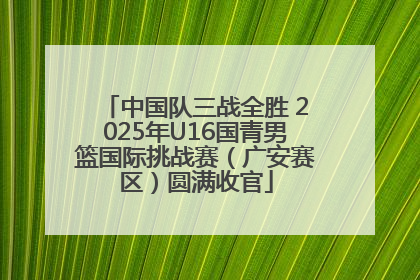 中国队三战全胜 2025年U16国青男篮国际挑战赛（广安赛区）圆满收官