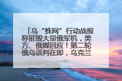 乌“蛛网”行动战报称摧毁大量俄军机，美方、俄媒回应！第二轮俄乌谈判在即，乌克兰提出三大诉求