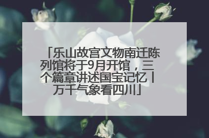 乐山故宫文物南迁陈列馆将于9月开馆，三个篇章讲述国宝记忆丨万千气象看四川