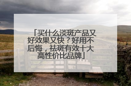 买什么淡斑产品又好效果又快？好用不后悔，祛斑有效十大高性价比品牌