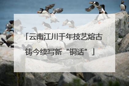 云南江川千年技艺熔古铸今续写新“铜话”