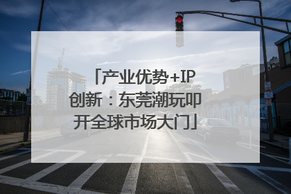 产业优势+IP创新：东莞潮玩叩开全球市场大门