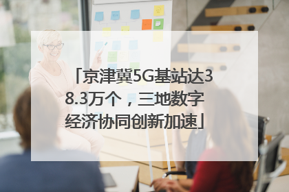 京津冀5G基站达38.3万个，三地数字经济协同创新加速