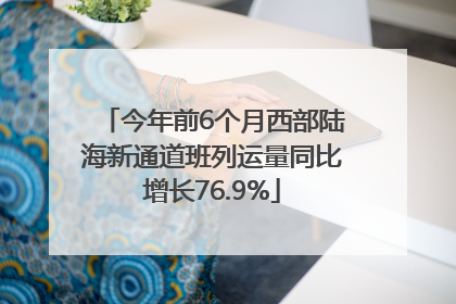 今年前6个月西部陆海新通道班列运量同比增长76.9%