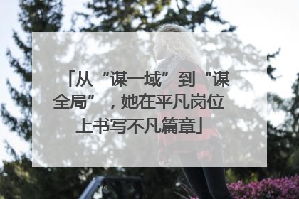从“谋一域”到“谋全局”，她在平凡岗位上书写不凡篇章