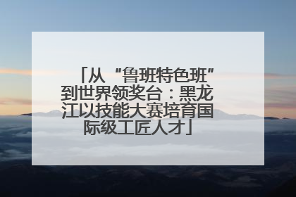 从“鲁班特色班”到世界领奖台：黑龙江以技能大赛培育国际级工匠人才