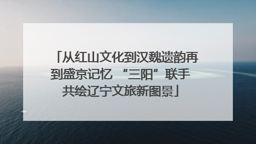 从红山文化到汉魏遗韵再到盛京记忆 “三阳”联手共绘辽宁文旅新图景