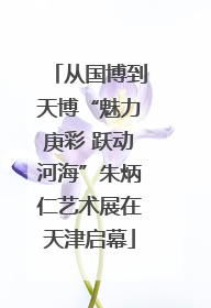 从国博到天博“魅力庚彩 跃动河海”朱炳仁艺术展在天津启幕