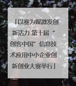 以赛为媒激发创新活力 第十届“创客中国”信息技术应用中小企业创新创业大赛举行