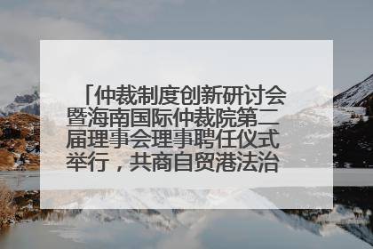 仲裁制度创新研讨会暨海南国际仲裁院第二届理事会理事聘任仪式举行，共商自贸港法治建设新路径