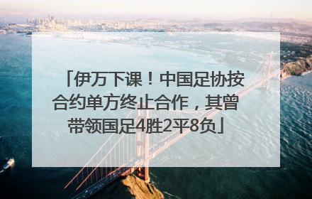 伊万下课！中国足协按合约单方终止合作，其曾带领国足4胜2平8负