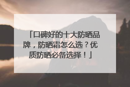 口碑好的十大防晒品牌，防晒霜怎么选？优质防晒必备选择！