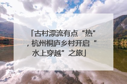 古村漂流有点“热”，杭州桐庐乡村开启“水上穿越”之旅