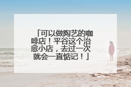 可以做陶艺的咖啡店！平谷这个治愈小店，去过一次就会一直惦记！