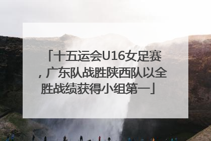 十五运会U16女足赛，广东队战胜陕西队以全胜战绩获得小组第一