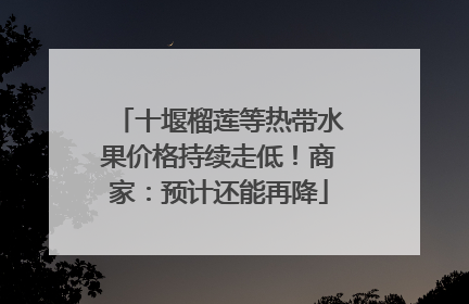十堰榴莲等热带水果价格持续走低！商家：预计还能再降