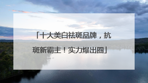 十大美白祛斑品牌，抗斑新霸主！实力爆出圈