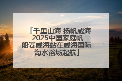 千里山海 扬帆威海 2025中国家庭帆船赛威海站在威海国际海水浴场起航