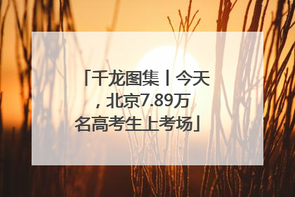千龙图集丨今天，北京7.89万名高考生上考场