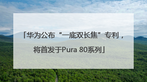 华为公布“一底双长焦”专利，将首发于Pura 80系列