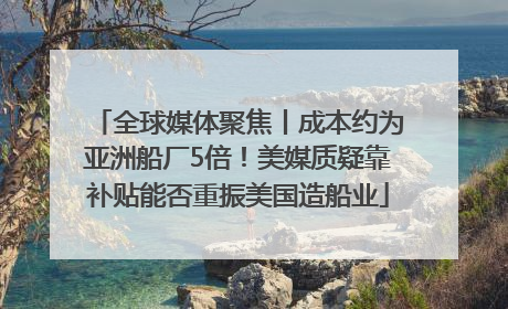 全球媒体聚焦丨成本约为亚洲船厂5倍！美媒质疑靠补贴能否重振美国造船业
