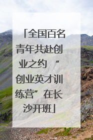 全国百名青年共赴创业之约 “创业英才训练营”在长沙开班
