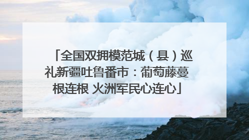 全国双拥模范城（县）巡礼新疆吐鲁番市：葡萄藤蔓根连根 火洲军民心连心