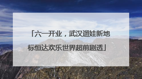 六一开业，武汉遛娃新地标恒达欢乐世界超前剧透