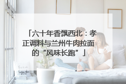六十年香飘西北：孝正调料与兰州牛肉拉面的“风味长跑”