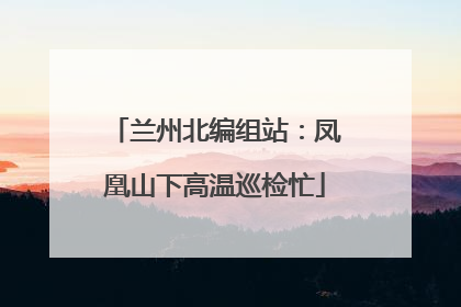 兰州北编组站：凤凰山下高温巡检忙