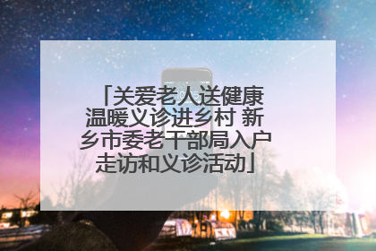 关爱老人送健康 温暖义诊进乡村 新乡市委老干部局入户走访和义诊活动