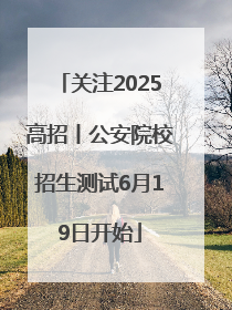 关注2025高招丨公安院校招生测试6月19日开始