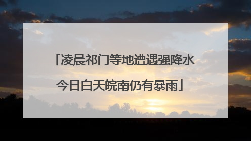 凌晨祁门等地遭遇强降水 今日白天皖南仍有暴雨