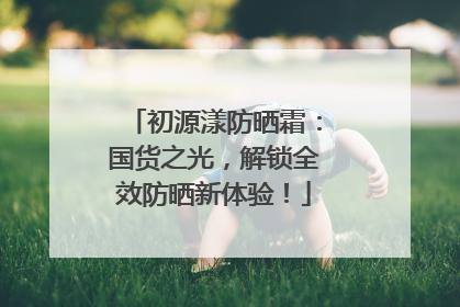 初源漾防晒霜：国货之光，解锁全效防晒新体验！