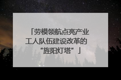 劳模领航点亮产业工人队伍建设改革的“旌阳灯塔”