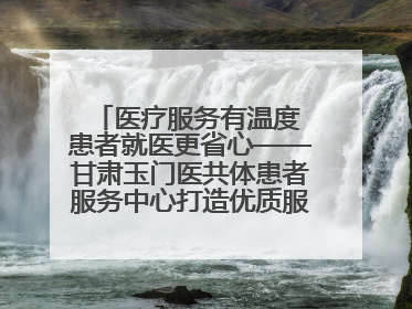医疗服务有温度 患者就医更省心——甘肃玉门医共体患者服务中心打造优质服务新名片