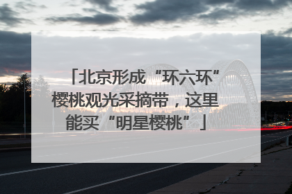 北京形成“环六环”樱桃观光采摘带，这里能买“明星樱桃”