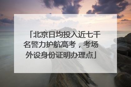北京日均投入近七千名警力护航高考，考场外设身份证明办理点