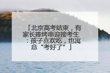 北京高考结束，有家长捧烤串迎接考生：孩子喜欢吃，也寓意“考好了”