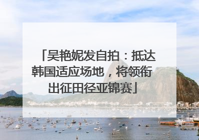 吴艳妮发自拍：抵达韩国适应场地，将领衔出征田径亚锦赛