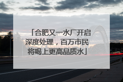 合肥又一水厂开启深度处理，百万市民将喝上更高品质水